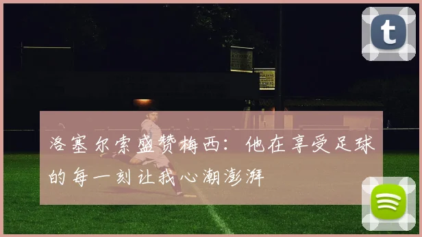 洛塞尔索盛赞梅西：他在享受足球的每一刻让我心潮澎湃