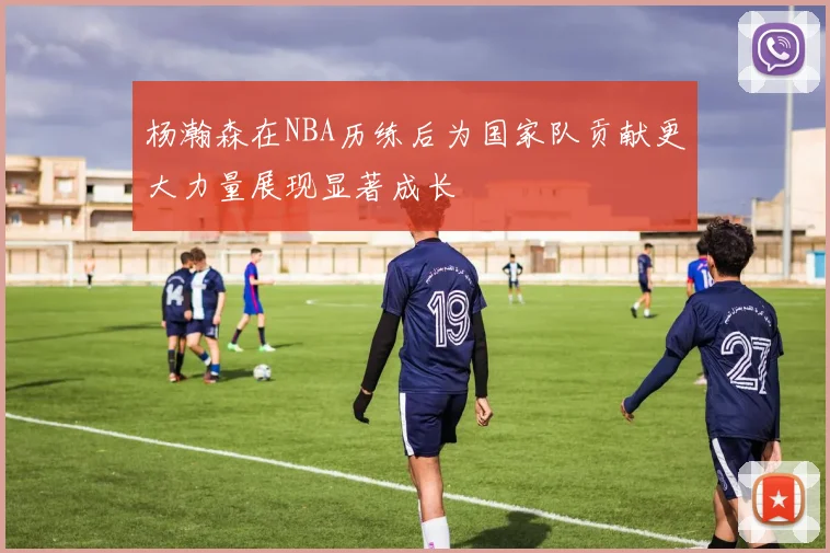 杨瀚森在NBA历练后为国家队贡献更大力量展现显著成长