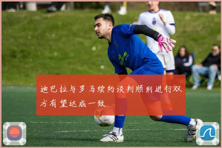迪巴拉与罗马续约谈判顺利进行双方有望达成一致