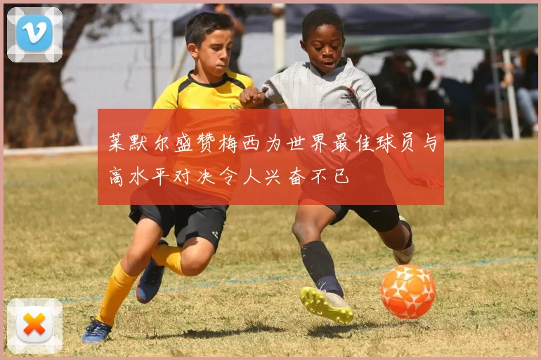 莱默尔盛赞梅西为世界最佳球员与高水平对决令人兴奋不已