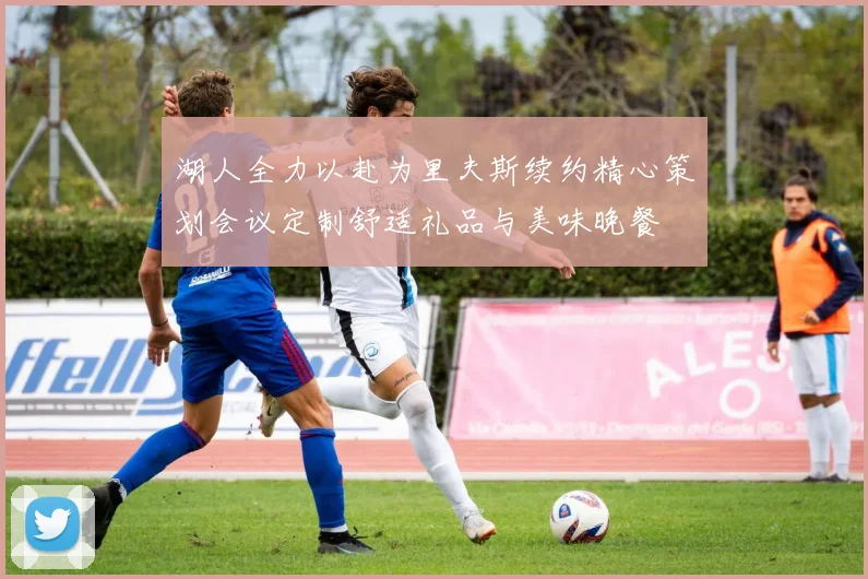 湖人全力以赴为里夫斯续约精心策划会议定制舒适礼品与美味晚餐