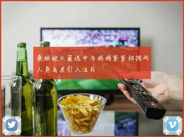 桑顿被火箭选中与妈妈紧紧相拥两人身高差引人注目