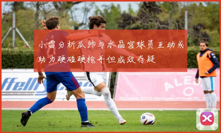小雷分析瓜帅与水晶宫球员互动或助力硬碰硬枪手但成效存疑