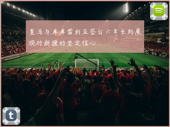 皇马与库库雷利亚签订六年长约展现对新援的坚定信心