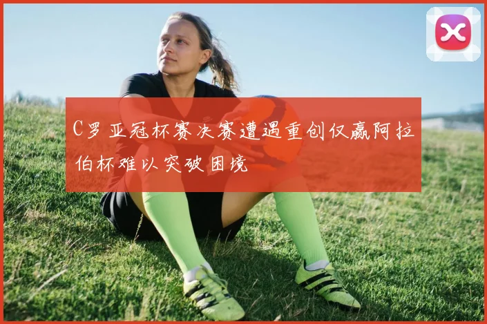 C罗亚冠杯赛决赛遭遇重创仅赢阿拉伯杯难以突破困境