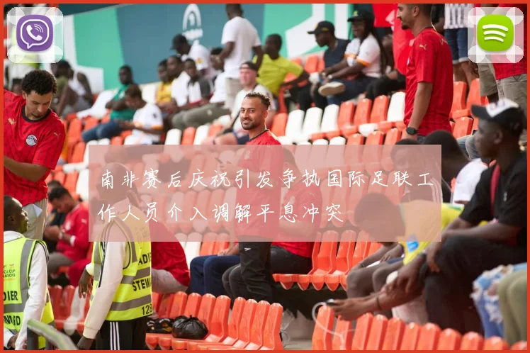 南非赛后庆祝引发争执国际足联工作人员介入调解平息冲突