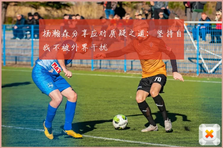 杨瀚森分享应对质疑之道：坚持自我不被外界干扰