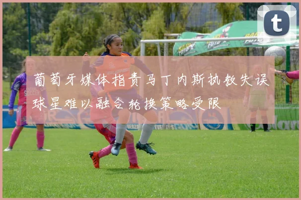 葡萄牙媒体指责马丁内斯执教失误球星难以融合轮换策略受限