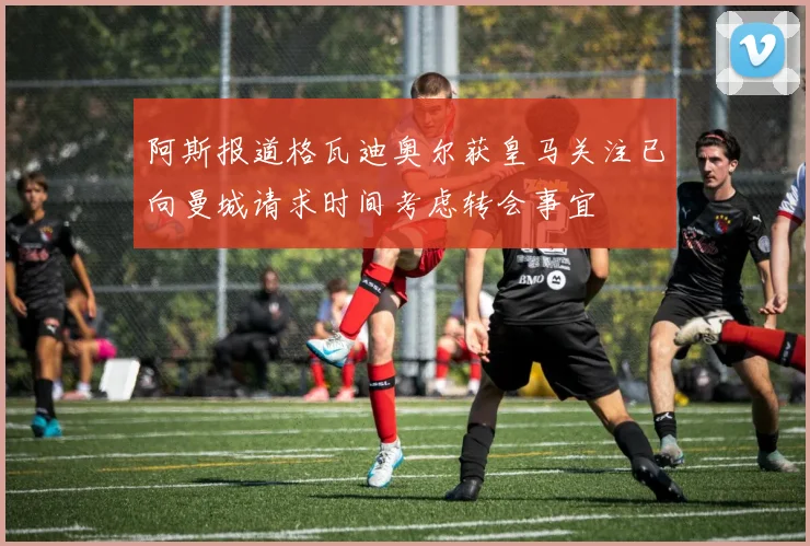 阿斯报道格瓦迪奥尔获皇马关注已向曼城请求时间考虑转会事宜