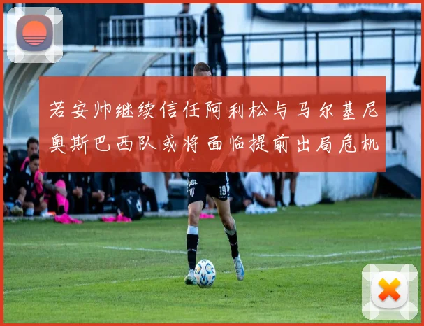 若安帅继续信任阿利松与马尔基尼奥斯巴西队或将面临提前出局危机
