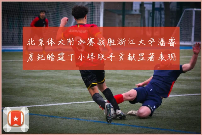 北京体大附加赛战胜浙江大学潘睿彦纪皓霆丁小峰联手贡献显著表现