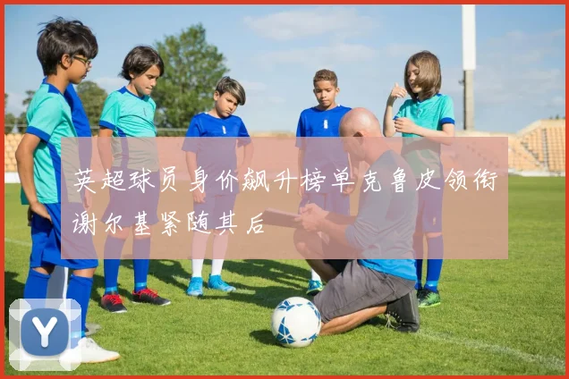 英超球员身价飙升榜单克鲁皮领衔谢尔基紧随其后