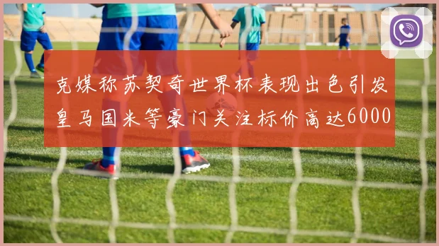 克媒称苏契奇世界杯表现出色引发皇马国米等豪门关注标价高达6000万欧