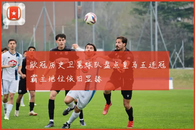 欧冠历史卫冕球队盘点皇马五连冠霸主地位依旧显赫