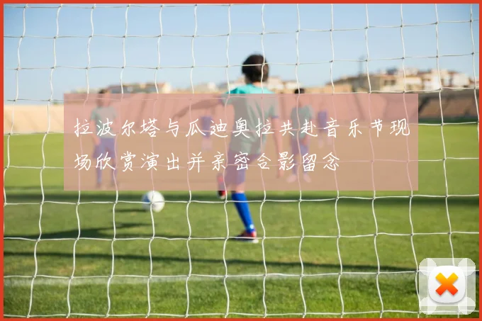 拉波尔塔与瓜迪奥拉共赴音乐节现场欣赏演出并亲密合影留念